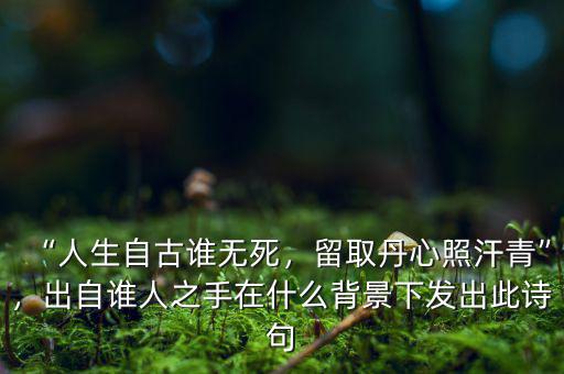 “人生自古誰無死，留取丹心照汗青”，出自誰人之手在什么背景下發(fā)出此詩句
