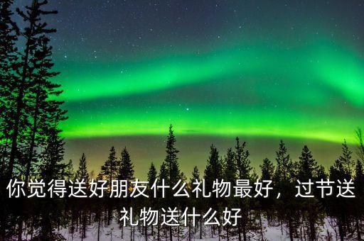 你覺得送好朋友什么禮物最好，過節(jié)送禮物送什么好