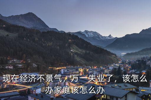 現(xiàn)在經(jīng)濟(jì)不景氣，萬一失業(yè)了，該怎么辦家庭該怎么辦