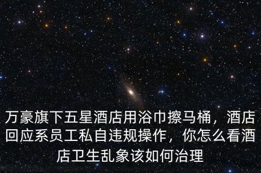 萬豪旗下五星酒店用浴巾擦馬桶，酒店回應(yīng)系員工私自違規(guī)操作，你怎么看酒店衛(wèi)生亂象該如何治理
