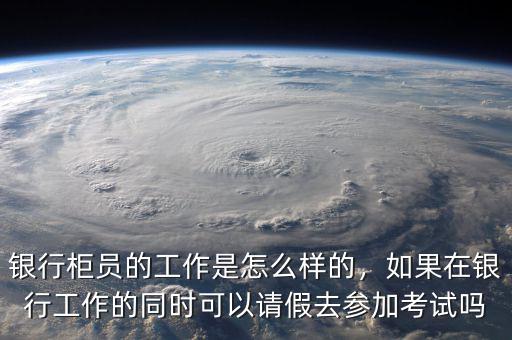 銀行柜員的工作是怎么樣的，如果在銀行工作的同時(shí)可以請(qǐng)假去參加考試嗎