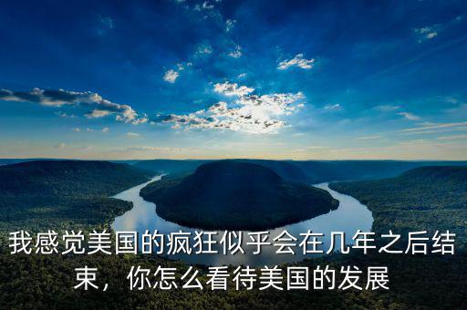 我感覺美國的瘋狂似乎會在幾年之后結束，你怎么看待美國的發(fā)展