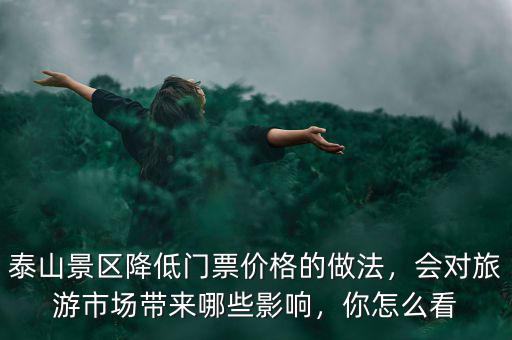 泰山景區(qū)降低門票價(jià)格的做法，會(huì)對(duì)旅游市場(chǎng)帶來哪些影響，你怎么看