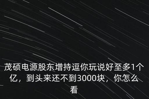茂碩電源股東增持逗你玩說好至多1個億，到頭來還不到3000塊，你怎么看