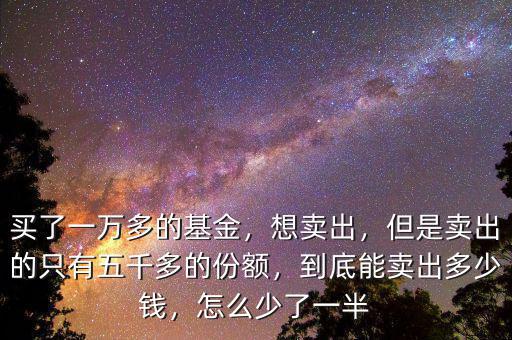 買了一萬多的基金，想賣出，但是賣出的只有五千多的份額，到底能賣出多少錢，怎么少了一半