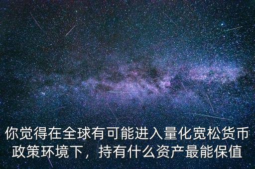 你覺(jué)得在全球有可能進(jìn)入量化寬松貨幣政策環(huán)境下，持有什么資產(chǎn)最能保值