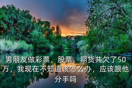 男朋友做彩票，股票，期貨共欠了50萬，我現(xiàn)在不知道該怎么辦，應(yīng)該跟他分手嗎