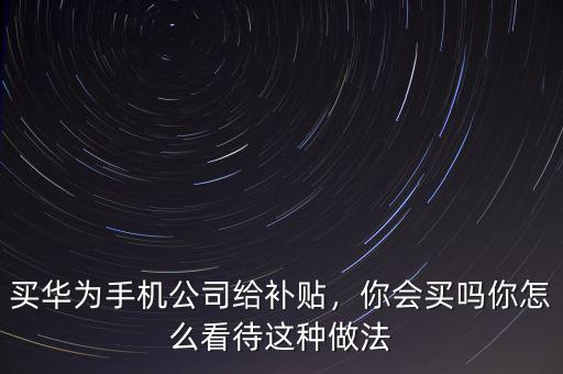 買華為手機公司給補貼，你會買嗎你怎么看待這種做法