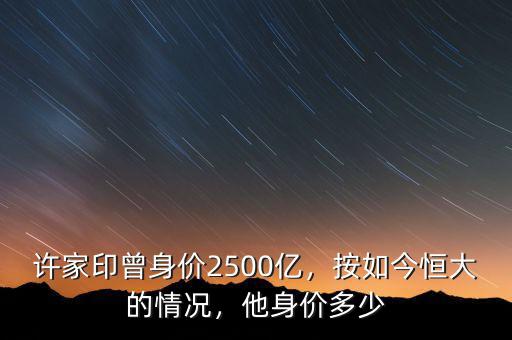 許家印曾身價2500億，按如今恒大的情況，他身價多少