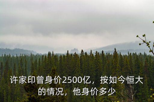 許家印曾身價(jià)2500億，按如今恒大的情況，他身價(jià)多少