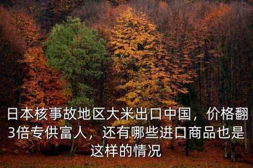 日本核事故地區(qū)大米出口中國，價格翻3倍專供富人，還有哪些進口商品也是這樣的情況