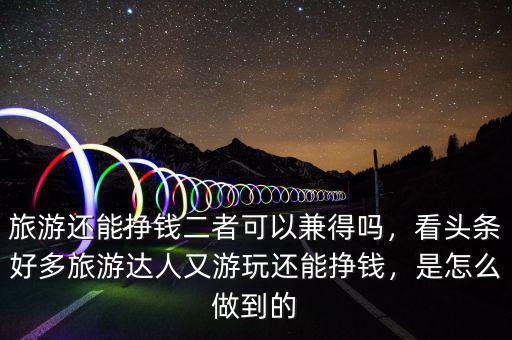 旅游還能掙錢二者可以兼得嗎，看頭條好多旅游達(dá)人又游玩還能掙錢，是怎么做到的