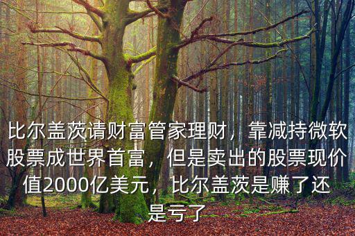 比爾蓋茨請財富管家理財，靠減持微軟股票成世界首富，但是賣出的股票現價值2000億美元，比爾蓋茨是賺了還是虧了