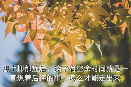 患上抑郁癥后，腦子有空余時間就是一直想著后悔的事，怎么才能走出來