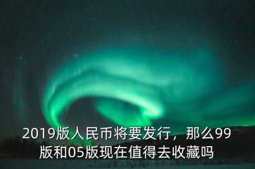 2019版人民幣將要發(fā)行，那么99版和05版現(xiàn)在值得去收藏嗎