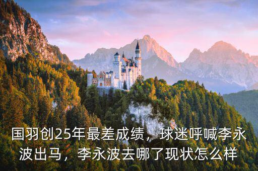 國羽創(chuàng)25年最差成績，球迷呼喊李永波出馬，李永波去哪了現(xiàn)狀怎么樣