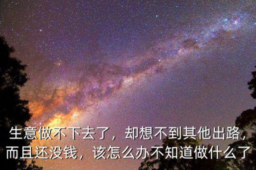 生意做不下去了，卻想不到其他出路，而且還沒錢，該怎么辦不知道做什么了