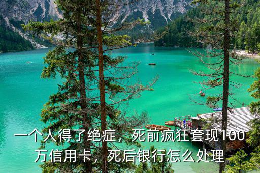 一個人得了絕癥，死前瘋狂套現(xiàn)100萬信用卡，死后銀行怎么處理