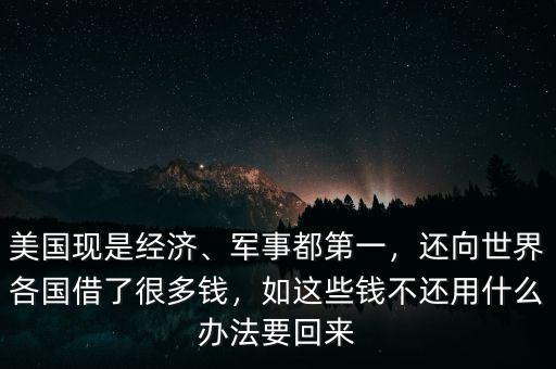 美國現(xiàn)是經(jīng)濟、軍事都第一，還向世界各國借了很多錢，如這些錢不還用什么辦法要回來