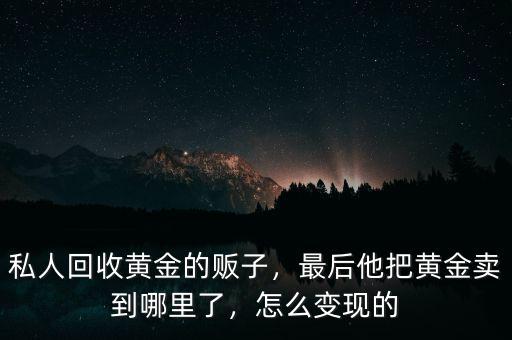 私人回收黃金的販子，最后他把黃金賣到哪里了，怎么變現(xiàn)的