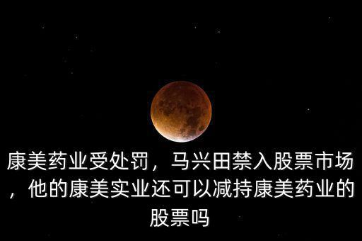 康美藥業(yè)受處罰，馬興田禁入股票市場，他的康美實業(yè)還可以減持康美藥業(yè)的股票嗎