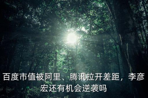 百度市值被阿里、騰訊拉開差距，李彥宏還有機(jī)會逆襲嗎
