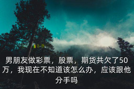 男朋友做彩票，股票，期貨共欠了50萬，我現(xiàn)在不知道該怎么辦，應該跟他分手嗎