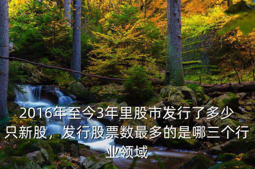 2016年至今3年里股市發(fā)行了多少只新股，發(fā)行股票數(shù)最多的是哪三個行業(yè)領域