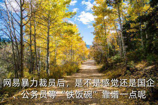 網(wǎng)易暴力裁員后，是不是感覺還是國企、公務員等“鐵飯碗”靠譜一點呢
