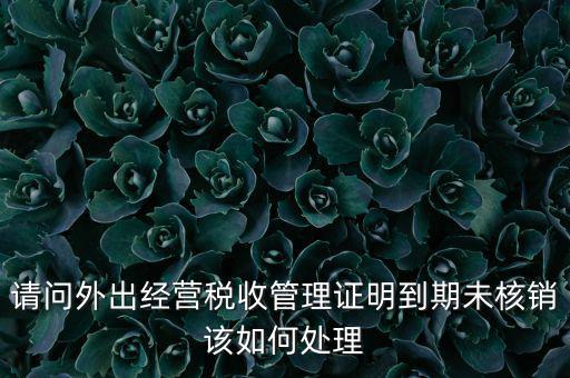 外經(jīng)證到期沒核銷有什么影響，請問外出經(jīng)營稅收管理證明到期未核銷該如何處理