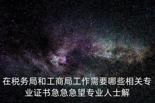 在稅務局和工商局工作需要哪些相關專業(yè)證書急急急望專業(yè)人士解
