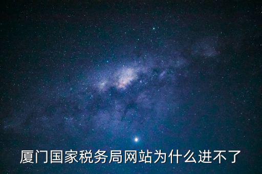 廈門國稅網為什么登不了，廈門國家稅務局網站為什么進不了