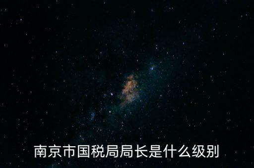 江蘇省稅務(wù)局長什么級別，南京市國稅局局長是什么級別