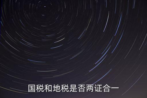 國稅的兩證合一是什么，國稅地稅兩證合一后是不是只交國稅了