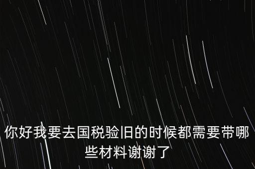 卷式發(fā)票驗舊要帶什么，你好我要去國稅驗舊的時候都需要帶哪些材料謝謝了