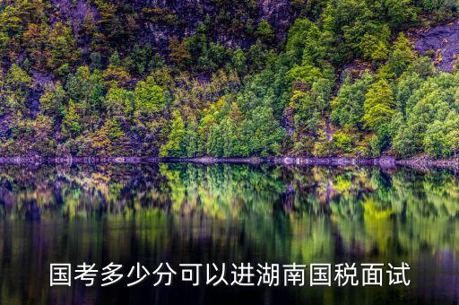 湖南國稅什么時(shí)候入職，國考多少分可以進(jìn)湖南國稅面試