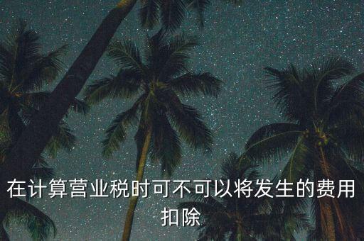 計(jì)算營(yíng)業(yè)稅時(shí)的可扣除成本是什么，在計(jì)算營(yíng)業(yè)稅時(shí)可不可以將發(fā)生的費(fèi)用扣除