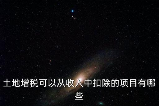 土增加計(jì)扣除包含什么，土地增稅可以從收入中扣除的項(xiàng)目有哪些