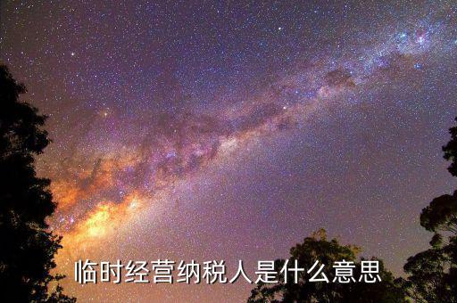 臨時經(jīng)營納稅人是什么，對臨時從事經(jīng)營的納稅人