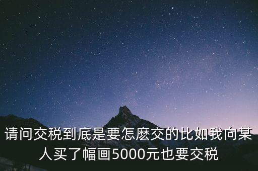 納稅的畫(huà)可以畫(huà)什么用，請(qǐng)問(wèn)交稅到底是要怎麼交的比如我向某人買了幅畫(huà)5000元也要交稅