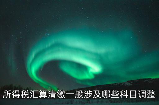 匯算清繳納稅調(diào)整什么，匯算清繳調(diào)整哪些內(nèi)容