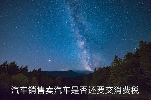 銷售小汽車交什么稅嗎，汽車銷售賣汽車是否還要交消費稅