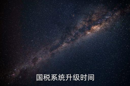 北京國稅系統(tǒng)升級什么時候結束，國稅系統(tǒng)升級時間