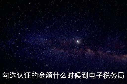 廣東省電子稅務局是什么時候，勾選認證的金額什么時候到電子稅務局