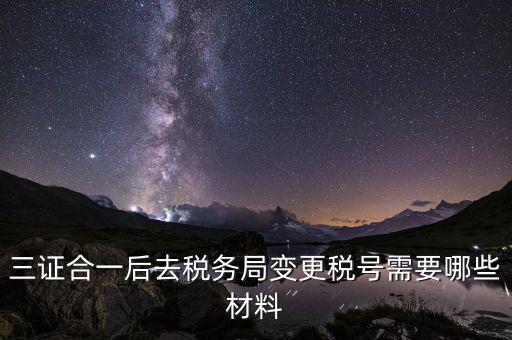 變更稅號 需要帶什么資料，三證合一后去稅務局變更稅號需要哪些材料