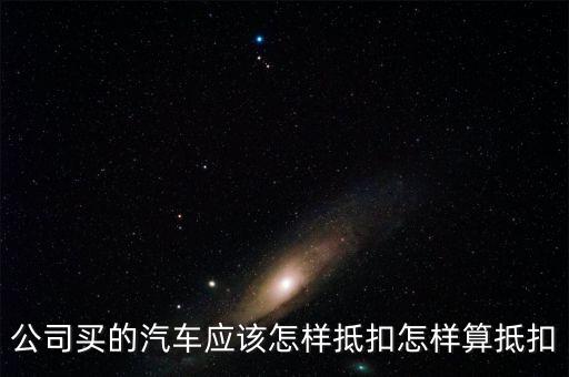 單位購買汽車如何抵扣，公司買的汽車應(yīng)該怎樣抵扣怎樣算抵扣