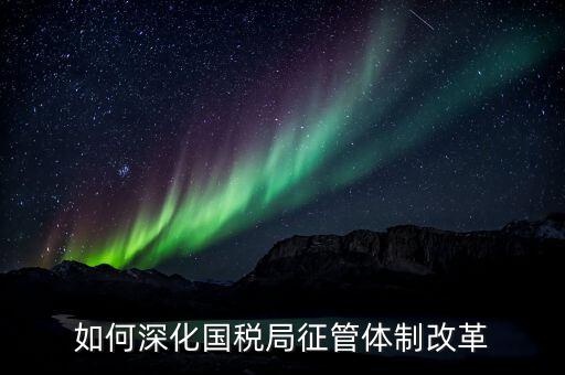 如何助力國稅地稅征管體制改革，如何深化國稅局征管體制改革
