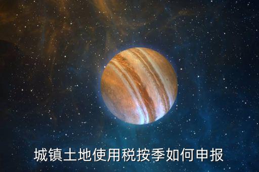 城鎮(zhèn)土地使用稅如何報稅，城鎮(zhèn)土地使用稅按季如何申報