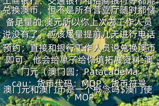 澳門元和澳門幣是一個概念嗎$澳門使用的是澳幣，也叫澳門元;中國銀行、工商銀行、交通銀行和招商銀行等都能兌換澳幣，但不是所有營業(yè)廳隨時都儲備足量的 澳元所以你上次去工作人員說沒有了，應(yīng)該盡量提前幾天進(jìn)行電話預(yù)約；直接和銀行工作人員說兌換澳幣即可，他會給單子給你填拓展資料:澳門元（澳門圓；PatacadeMacau；貨幣代碼：MOP；貨幣符號：MOP
