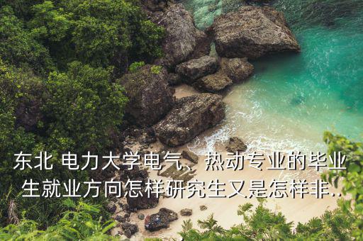東北 電力大學(xué)電氣、熱動專業(yè)的畢業(yè)生就業(yè)方向怎樣研究生又是怎樣非...